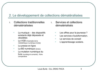 2. Le développement de collections dématéralisées Collections traditionnelles dématérialisées La musique -  des dispositifs existants déjà dépassés et obsolètes La VOD  (l’exemple de la médiathèque numérique d’arte) La presse en ligne La BD numérique  (Izneo) La mutation numérique du livre  (numilog et consorts) : fiche comparative  Services et collections dématérialisés Les offres pour la jeunesse ? Les services d’autoformation. Le services de conseil L’apprentissage scolaire. Louis Burle - CLL DRAC PACA 