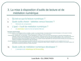 3. La mise à disposition d’outils de lecture et de médiation numérique Qu’est-ce que la lecture numérique ? Quels outils choisir : tablettes versus liseuses ? Eléments de comparaison. L’ipad – l’outil de médiation numérique ? Un  pharmakon  selon le mot de Sylvère Mercier. Pharmakon (pharmacologie)   En Grèce ancienne, ce mot désigne à la fois un  remède , un  poison , et un  bouc-émissaire . Tout objet technique est pharmacologique, à la fois poison et remède. C’est une autre manière de dire avec Hölderlin que là où croît le danger, croît aussi ce qui sauve.   Toute  technique, originairement, est ambivalente : l’écriture alphabétique, par exemple, a pu et peut encore être aussi bien un instrument d’émancipation que d’aliénation. Raisonner pharmacologiquement c’est, autre exemple, comprendre que pour lutter contre les effets néfaste du web, il convient non pas de ne plus se servir du web (ce qui n’aurait pas de sens) mais de s’en servir autrement. Si le web peut être dit pharmacologique c’est qu’il est à la fois un dispositif technologique associé permettant la participation i  et un système industriel dépossédant les internautes de leurs données pour les soumettre à un marketing omniprésent et individuellement ciblé ( user profiling )   Une pharmacologie est une étude (organologique) des effets suscités par ces techniques qui suppose des prescriptions, soit un système de soin ou une thérapeutique. Une pharmacologie de l’attention i , par exemple, s’intéresse aux effets, positifs ou néfastes, qu’ont sur l’attention, les nouveaux médias, afin bien entendu de susciter les premiers et d’éviter les seconds. Quels outils de médiation numérique développer ? L’exemple de la  médiathèque de Romans / blog Louis Burle - CLL DRAC PACA 
