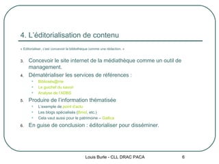4. L’éditorialisation de contenu « Editorialiser, c’est concevoir la bibliothèque comme une rédaction. » Concevoir le site internet de la médiathèque comme un outil de management. Dématérialiser les services de références : Bibliosés@me Le guichet du savoir Analyse de l’ADBS Produire de l’information thématisée L’exemple de  point d’actu Les blogs spécialisés ( Bmol , etc.) Cela vaut aussi pour le patrimoine –  Gallica En guise de conclusion : éditorialiser pour disséminer. Louis Burle - CLL DRAC PACA 