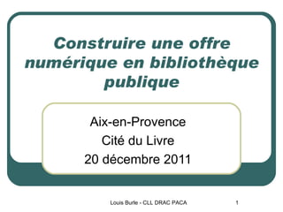 Construire une offre numérique en bibliothèque publique Aix-en-Provence Cité du Livre 20 décembre 2011 Louis Burle - CLL DRAC PACA 