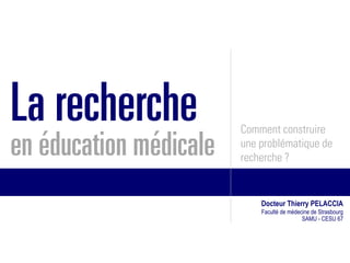 La recherche            Comment construire
en éducation médicale   une problématique de
                        recherche ?


                            Docteur Thierry PELACCIA
                            Faculté de médecine de Strasbourg
                                            SAMU - CESU 67
 