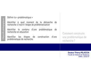 Définir la « problématique »
Objectifs pédagogiques




                         Identifier à quel moment de la démarche de
                         recherche s’inscrit l’étape de problématisation
                         Identifier le contenu d’une problématique de
                         recherche en éducation
                                                                               Comment construire
                         Identifier les étapes de       construction   d’une   une problématique de
                         problématique de recherche
                                                                               recherche ?


                                                                                   Docteur Thierry PELACCIA
                                                                                   Faculté de médecine de Strasbourg
                                                                                                   SAMU - CESU 67
 