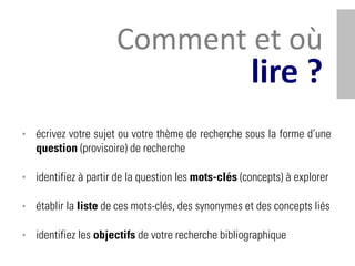 Comment et où
                                                     lire ?
• écrivez votre sujet ou votre thème de recherche sous la forme d’une
   question (provisoire) de recherche

• identifiez à partir de la question les mots-clés (concepts) à explorer

• établir la liste de ces mots-clés, des synonymes et des concepts liés

• identifiez les objectifs de votre recherche bibliographique
 