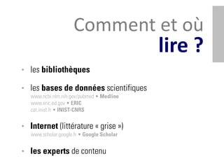 Comment et où
                                            lire ?
• les bibliothèques

• les bases de données scientifiques
   www.ncbi.nlm.nih.gov/pubmed • Medline
   www.eric.ed.gov • ERIC
   cat.inist.fr • INIST-CNRS


• Internet (littérature « grise »)
   www.scholar.google.fr • Google Scholar


• les experts de contenu
 