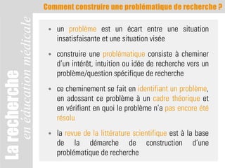 Comment construire une problématique de recherche ?

               en éducation médicale    •   un problème est un écart entre une situation
                                            insatisfaisante et une situation visée
                                        •   construire une problématique consiste à cheminer
                                            d’un intérêt, intuition ou idée de recherche vers un
                                            problème/question spécifique de recherche
La recherche



                                        •   ce cheminement se fait en identifiant un problème,
                                            en adossant ce problème à un cadre théorique et
                                            en vérifiant en quoi le problème n’a pas encore été
                                            résolu
                                        •   la revue de la littérature scientifique est à la base
                                            de la démarche de construction d’une
                                            problématique de recherche
 