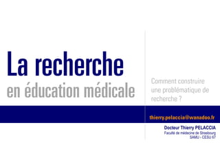 La recherche            Comment construire
en éducation médicale   une problématique de
                        recherche ?

                        thierry.pelaccia@wanadoo.fr
                              Docteur Thierry PELACCIA
                              Faculté de médecine de Strasbourg
                                              SAMU - CESU 67
 