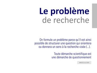 Le problème
      de recherche

    On formule un problème parce qu’il est ainsi
possible de structurer une question qui orientera
   ou donnera un sens à la recherche visée (...).

                Toute démarche scientifique est
              une démarche de questionnement
                                      MACE et al, 2010
 