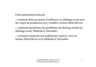J. ROHMER ESILV S08 2012-2013
INTELLIGENCE ARTIFICIELLE
Cette présentation traite de:
-- comment faire un moteur d’inférence en chaînage avant pour
des règles de production avec variables: moteur Delta-Driven
-- comment transformer des problèmes de chaînage arrière en
chaînage avant: Méthode d’Alexandre
-- comment construire une architecture réactive avec un
moteur Delta-Driven et la Méthode d’Alexandre
2
 