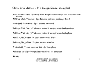 J. ROHMER ESILV S08 2012-2013
INTELLIGENCE ARTIFICIELLE
Classe Java Matrice « M » (suggestions et exemples)
M est un ArrayList de V (vecteur) /** un Arraylist de vecteurs qui sont les colonnes de la
matrice
M(String s,D d) /** matrice 1 ligne 1 colonne contenant le code de s dans D
M(Integer i) /** matrice 1 ligne 1 colonne contenant i
Void Add_Vect_C (V c) /** ajoute un vecteur à une matrice en dernière colonne
Void Add_Vect_L (V c) /** ajoute un vecteur à une matrice en dernière ligne
Void Add_Mat_C(M m) /** ajoute une matrice à droite
Void Add_Mat_L(M m) /** ajoute une matrice en bas
V getcol(int i) /** rend un vecteur égal à la i ème colonne
Void setcol (int i,V) /** remplace la ième colonne par un vecteur
Etc, etc …
30
 