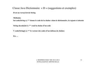 J. ROHMER ESILV S08 2012-2013
INTELLIGENCE ARTIFICIELLE
Classe Java Dictionnaire « D » (suggestions et exemples)
D est un ArrayList de String
Méthodes
Int code(String s) /** donne le code de la chaîne s dans le dictionnaire, la rajoute si absente
String decode(int i) /** rend la chaine d’un code
V code(String[] s) /** le vecteur des codes d’un tableau de chaînes
Etc …
31
 