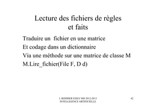 J. ROHMER ESILV S08 2012-2013
INTELLIGENCE ARTIFICIELLE
Lecture des fichiers de règles
et faits
Traduire un fichier en une matrice
Et codage dans un dictionnaire
Via une méthode sur une matrice de classe M
M.Lire_fichier(File F, D d)
42
 
