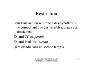 J. ROHMER ESILV S08 2012-2013
INTELLIGENCE ARTIFICIELLE
Restriction
Pour l’instant, on se limite à des hypothèses
ne comportant que des variables, et pas des
constantes:
?X ami ?Y est permis
?X ami Paul est interdit
(sera étendu dans un second temps)
53
 