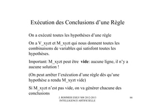 J. ROHMER ESILV S08 2012-2013
INTELLIGENCE ARTIFICIELLE
Exécution des Conclusions d’une Règle
On a exécuté toutes les hypothèses d’une règle
On a V_xyzt et M_xyzt qui nous donnent toutes les
combinaisons de variables qui satisfont toutes les
hypothèses.
Important: M_xyzt peut être vide: aucune ligne, il n’y a
aucune solution !
(On peut arrêter l’exécution d’une règle dès qu’une
hypothèse a rendu M_xyzt vide)
Si M_xyzt n’est pas vide, on va générer chacune des
conclusions
66
 
