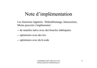 J. ROHMER ESILV S08 2012-2013
INTELLIGENCE ARTIFICIELLE
Note d’implémentation
Les fonctions Apparier, Dédoublonnage, Intersection,
Moins peuvent s’implémenter:
-- de manière naïve avec des boucles imbriquées
-- optimisées avec des tris
-- optimisées avec du h-code
71
 