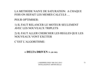 J. ROHMER ESILV S08 2012-2013
INTELLIGENCE ARTIFICIELLE
LA METHODE NAIVE DE SATURATION: A CHAQUE
FOIS ON REFAIT LES MEMES CALCULS …
POUR OPTIMISER:
1) IL FAUT RELANCER LE MOTEUR SEULEMENT
AVEC LES NOUVEAUX TRIPLETS
2) IL FAUT ALLER CHERCHER LES REGLES QUE LES
NOUVEAUX VONT EXCITER
C’EST L’ALGORITHME:
« DELTA DRIVEN » (JR 1982)
73
 