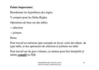 J. ROHMER ESILV S08 2012-2013
INTELLIGENCE ARTIFICIELLE
Points Importants:
Réordonner les hypothèses des règles
Y compris pour les Delta-Règles
Opérations de base sur des tables
-- sélection
-- jointure
Donc:
Pour travail en mémoire (par exemple en Java): créer des objets de
type table, et des opérateurs de sélection et jointure sur table
Pour travail sur de gros volumes, ce moteur peut être interprété et
même compilé en SQL
78
 