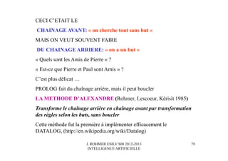 J. ROHMER ESILV S08 2012-2013
INTELLIGENCE ARTIFICIELLE
CECI C’ETAIT LE
CHAINAGE AVANT: « on cherche tout sans but »
MAIS ON VEUT SOUVENT FAIRE
DU CHAINAGE ARRIERE: « on a un but »
« Quels sont les Amis de Pierre » ?
« Est-ce que Pierre et Paul sont Amis » ?
C’est plus délicat …
PROLOG fait du chaînage arrière, mais il peut boucler
LA METHODE D’ALEXANDRE (Rohmer, Lescoeur, Kérisit 1985)
Transforme le chaînage arrière en chaînage avant par transformation
des règles selon les buts, sans boucler
Cette méthode fut la première à implémenter efficacement le
DATALOG, (http://en.wikipedia.org/wiki/Datalog)
79
 