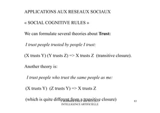J. ROHMER ESILV S08 2012-2013
INTELLIGENCE ARTIFICIELLE
APPLICATIONS AUX RESEAUX SOCIAUX
« SOCIAL COGNITIVE RULES »
We can formulate several theories about Trust:
I trust people trusted by people I trust:
(X trusts Y) (Y trusts Z) => X trusts Z (transitive closure).
Another theory is:
I trust people who trust the same people as me:
(X trusts Y) (Z trusts Y) => X trusts Z
(which is quite different from a transitive closure) 83
 