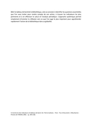 In Construire des indicateurs et tableaux de bord / dir. Pierre Carbone. - Paris - Tec et Document ; Villeurbanne :
Presses de l'ENSSIB, 2002. - (p. 205-218)
Bâtir le tableau de bord de la bibliothèque, cela va consister à identifier les questions essentielles
que l’on veut traiter pour rendre compte de son action, à trouver les indicateurs les plus
pertinents et à en effectuer le calcul et l’analyse périodique. L’approche systémique permet
simplement d’orienter la réflexion vers ce que l’on juge le plus important pour appréhender
rapidement l’action de la bibliothèque dans sa globalité.
 