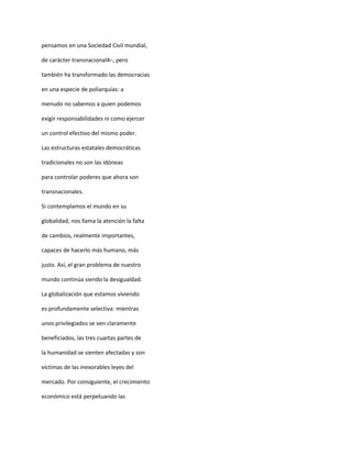 pensamos en una Sociedad Civil mundial,

de carácter transnacional4–, pero

también ha transformado las democracias

en una especie de poliarquías: a

menudo no sabemos a quien podemos

exigir responsabilidades ni como ejercer

un control efectivo del mismo poder.

Las estructuras estatales democráticas

tradicionales no son las idóneas

para controlar poderes que ahora son

transnacionales.

Si contemplamos el mundo en su

globalidad, nos llama la atención la falta

de cambios, realmente importantes,

capaces de hacerlo más humano, más

justo. Así, el gran problema de nuestro

mundo continúa siendo la desigualdad.

La globalización que estamos viviendo

es profundamente selectiva: mientras

unos privilegiados se ven claramente

beneficiados, las tres cuartas partes de

la humanidad se sienten afectadas y son

víctimas de las inexorables leyes del

mercado. Por consiguiente, el crecimiento

económico está perpetuando las
 
