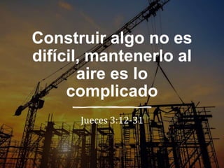 Construir algo no es
difícil, mantenerlo al
aire es lo
complicado
Jueces 3:12-31
 