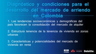 Diagnóstico y condiciones para el
desarrollo del mercado de arriendo
en Colombia
1. Las tendencias socioeconómicas y demográficas del
país favorecen la consolidación del mercado de alquiler
2. Estructura tenencia de la tenencia de vivienda en zonas
urbanas
3. Características y potencialidades del mercado de
vivienda en renta
 