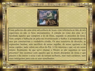 Essas palavras são uma séria advertência de Jesus, com referência ao fato de nós
seguirmos ou não os Seus ensinamentos. A entrada no reino dos céus só é
facultada àqueles que cumprem a lei de Deus, segundo os preceitos de Jesus.
Nem sempre o balbuciar de palavras reverenciando o Senhor é acompanhado de
atos que caracterizam o verdadeiro cristão. Os atos exteriores de devoção, as
expressões bonitas, sem sacrifício do nosso orgulho, do nosso egoísmo e da
nossa cupidez, nada valem aos olhos do Pai. A Ele interessa o que vai em nosso
íntimo. Realmente, de que serve chamar o Mestre se não seguimos os seus
preceitos? Isto acontece com aqueles que se dizem discípulos de Jesus e que
passam o dia inteiro a rezar e não de tornam melhores, nem mais caridosos, nem
mais indulgentes para com os seus semelhantes.
 