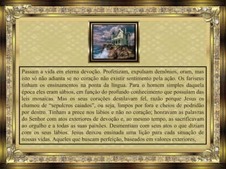 Passam a vida em eterna devoção. Profetizam, expulsam demônios, oram, mas
isto só não adianta se no coração não existir sentimento pela ação. Os fariseus
tinham os ensinamentos na ponta da língua. Para o homem simples daquela
época eles eram sábios, em função do profundo conhecimento que possuíam das
leis mosaicas. Mas os seus corações destilavam fel, razão porque Jesus os
chamou de “sepulcros caiados”, ou seja, limpos por fora e cheios de podridão
por dentro. Tinham a prece nos lábios e não no coração; honravam as palavras
do Senhor com atos exteriores de devoção e, ao mesmo tempo, as sacrificavam
ao orgulho e a todas as suas paixões. Desmentiam com seus atos o que diziam
com os seus lábios. Jesus deixou ensinada uma lição para cada situação de
nossas vidas. Aqueles que buscam perfeição, baseados em valores exteriores,
 
