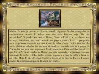 Muitos de nós já devem ter lido ou ouvido algumas fábulas carregadas de
ensinamentos morais. E, talvez uma das mais famosas seja “Os três
porquinhos”. Segundo essa estória, Heitor, Cícero e Prático, ao receberem um
herança, decidiram cada um construir sua própria casa. Cícero, o porquinho
mais preguiçoso, construiu sua casa à base de palha e lama. Heitor, também não
muito afeito ao trabalho, fez sua casa de madeira; contudo, não usou prego. Já
Prático fez sua casa com segurança. Então, entra na estória um lobo faminto. O
que fez ele? Foi ao encalço de Heitor, que saiu correndo e se trancou em casa,
tremendo de medo. O lobo, então, soprou, soprou, e a casa de palha e lama foi
ao chão. Mais do que depressa, Heitor refugiou-se na casa de Cícero. Ficaram
os dois lá, morrendo de pavor de serem devorados.
 