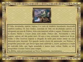 O lobo novamente soprou, soprou, e a casa de madeira meramente encaixada
também tombou. Os dois irmãos, correndo do lobo em desabalada carreira, se
abrigaram na casa de Prático, feita com material sólido e seguro. Ficaram os três
lá dentro. Heitor e Cícero ainda com medo. Prático não. Novamente o lobo
soprou, soprou, até não poder mais. Só que a casa, resistente, manteve-se de pé.
Então o lobo resolveu esperar a chegada da noite para tentar entrar na casa
descendo pela chaminé. Foi quando sentiu cheiro de queimado, era Prático, o
porquinho precavido, que fervia água num caldeirão e, assim, queimava a cauda
do malvado lobo, que fugiu assustado e nunca mais voltou. Então, os três
porquinhos viveram felizes para sempre.
Na Bíblia, mais precisamente no Novo Testamento, encontramos ...
 