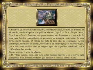A Parábola da casa edificada na rocha, contada por Jesus, ao final do Sermão da
Montanha, e relatada pelos evangelistas Mateus, Cap. 7 vv. 24 a 27 e por Lucas,
Cap. 6 vv. 47 a 49. Podemos comparar a crença em Jesus com a construção de
uma casa. Muitos interpretam essa passagem de maneira equivocada, de uma
forma muito material. O Mestre nos fala de dois tipos de construção. A boa
construção, que nasce do estudo, do exame e da observação; e a má construção,
que é feita sem análise, com os dogmas que são sugeridos, resultando daí a
edificação sobre a areia.
Vamos apreciar o texto de Mateus.
7.24. “Todo aquele, pois, que ouve estas minhas palavras e as observa, será
comparado a um homem prudente, que edificou a sua casa sobre a rocha”.
 