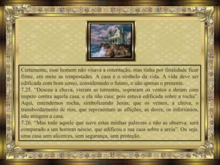 Certamente, esse homem não visava a ostentação, mas tinha por finalidade ficar
firme, em meio as tempestades. A casa é o símbolo da vida. A vida deve ser
edificada com bom senso, considerando o futuro, e não apenas o presente.
7.25. “Desceu a chuva, vieram as torrentes, sopraram os ventos e deram com
ímpeto contra aquela casa, e ela não caiu; pois estava edificada sobre a rocha”.
Aqui, entendemos rocha, simbolizando Jesus; que os ventos, a chuva, o
transbordamento de rios, que representam as aflições, as dores, os infortúnios,
não atingem a casa.
7.26. “Mas todo aquele que ouve estas minhas palavras e não as observa, será
comparado a um homem néscio, que edificou a sua casa sobre a areia”. Ou seja,
uma casa sem alicerces, sem segurança, sem proteção.
 