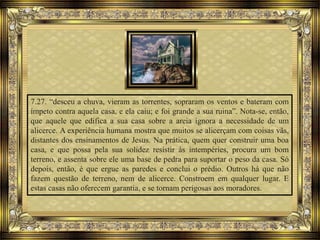 7.27. “desceu a chuva, vieram as torrentes, sopraram os ventos e bateram com
ímpeto contra aquela casa, e ela caiu; e foi grande a sua ruina”. Nota-se, então,
que aquele que edifica a sua casa sobre a areia ignora a necessidade de um
alicerce. A experiência humana mostra que muitos se alicerçam com coisas vãs,
distantes dos ensinamentos de Jesus. Na prática, quem quer construir uma boa
casa, e que possa pela sua solidez resistir às intempéries, procura um bom
terreno, e assenta sobre ele uma base de pedra para suportar o peso da casa. Só
depois, então, é que ergue as paredes e conclui o prédio. Outros há que não
fazem questão de terreno, nem de alicerce. Constroem em qualquer lugar. E
estas casas não oferecem garantia, e se tornam perigosas aos moradores.
 