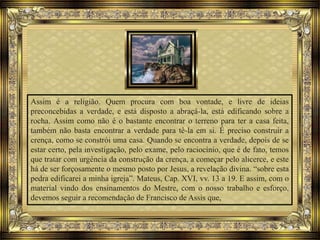 Assim é a religião. Quem procura com boa vontade, e livre de ideias
preconcebidas a verdade, e está disposto a abraçá-la, está edificando sobre a
rocha. Assim como não é o bastante encontrar o terreno para ter a casa feita,
também não basta encontrar a verdade para tê-la em si. É preciso construir a
crença, como se constrói uma casa. Quando se encontra a verdade, depois de se
estar certo, pela investigação, pelo exame, pelo raciocínio, que é de fato, temos
que tratar com urgência da construção da crença, a começar pelo alicerce, e este
há de ser forçosamente o mesmo posto por Jesus, a revelação divina. “sobre esta
pedra edificarei a minha igreja”. Mateus, Cap. XVI, vv. 13 a 19. E assim, com o
material vindo dos ensinamentos do Mestre, com o nosso trabalho e esforço,
devemos seguir a recomendação de Francisco de Assis que,
 