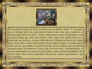 Na sua perseverança, na busca constante do seu objetivo dizia: “É necessário
que se coloque tijolos na construção de nossas vidas; mas, que, a cada dia, se
coloque pelo menos um tijolo”. Assim, vamos pouco a pouco construindo a casa
da nossa crença que, tanto mais sólida e mais segura será quanto maior for a
dedicação que tivermos. A nossa edificação terá a firmeza inabalável da verdade
que é Jesus. Será o nosso eterno abrigo. Deste modo, as marés do mundo podem
subir que não encontrarão o caminho fácil das nossas vaidades para possibilitar
qualquer dano. Se pautarmos a nossa vida, os nossos atos e, principalmente, os
nossos pensamentos por essa rocha que é Jesus, nunca seremos derrubados. Não
haverá maré. Não haverá tempestade. Não haverá ventania que derrube o que
foi construído.
 