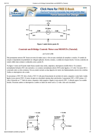 16/11/13

Construir um H-Bridge Controle Motor com MOSFETs (Tutorial)

Figura 1 muito básico ponte-H.

Construir um H-Bridge Controle Motor com MOSFETs (Tutorial)
por Lewis Loflin
Ímã permanente motores DC foram em torno de muitos anos e vêm em uma variedade de tamanhos e tensões. O sentido de
rotação é dependente da polaridade da voltagem aplicada. Inverta a tensão, o sentido de rotação inverte. Um dos controlos de
estado sólido mais comuns é conhecida como a ponte-H.
Na figura 1 temos um H-ponte muito básica usando duas molas, unipolares, interruptores double-throw. Os contatos
normalmente fechados (NC) são aterrados e os contatos normalmente aberto (NO) estão ligados a 12 volts. Um motor DC é
conectado entre os dois commons. Em seu estado normal, as duas ligações do motor são fundamentadas através dos switches.
Ambos os interruptores são a mola.
Se pressionar o SW1 NF abre e fecha o NO 12 volts para fornecimento de um lado do motor, enquanto o outro lado é ainda
ligada à terra através SW2. O motor irá girar na velocidade máxima dizer anti-horário. Lançamento SW1 e SW2 prima e 12
volts é fornecido ao "+" lado do motor, enquanto o lado negativo é ligado à terra através SW1. A direção agora é no sentido
horário. Pressione ambos os interruptores e ambos os lados do motor será a 12 volts e não será executado.

www.bristolwatch.com/ele/h_bridge.htm

1/7

 