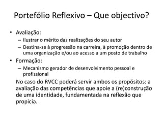 Portefólio Reflexivo – Que objectivo?Avaliação:Ilustrar o mérito das realizações do seu autorDestina-se à progressão na carreira, à promoção dentro de uma organização e/ou ao acesso a um posto de trabalhoFormação:Mecanismo gerador de desenvolvimento pessoal e profissional	No caso do RVCC poderá servir ambos os propósitos: a avaliação das competências que apoie a (re)construção de uma identidade, fundamentada na reflexão que propicia. 