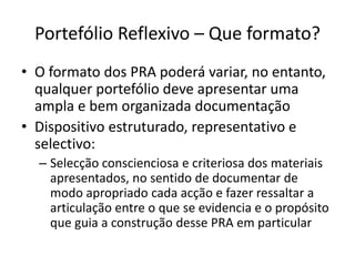 Portefólio Reflexivo – Que formato?O formato dos PRA poderá variar, no entanto, qualquer portefólio deve apresentar uma ampla e bem organizada documentaçãoDispositivo estruturado, representativo e selectivo:Selecção conscienciosa e criteriosa dos materiais apresentados, no sentido de documentar de modo apropriado cada acção e fazer ressaltar a articulação entre o que se evidencia e o propósito que guia a construção desse PRA em particular