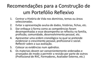 Recomendações para a Construção de um Portefólio ReflexivoCentrar a História de Vida nos domínios, temas ou áreas seleccionadas.Evitar a apresentação avulsa de dados, histórias, fichas, etc.Dar enfoque à forma como as competências foram desempenhadas e esse desempenho se reflectiu na família, profissão, comunidade, desenvolvimento pessoal, etc.Apresentar uma ordem cronológica na qual se pretende evidenciar o crescimento pessoal, profissional e social. Reflectir sobre a sua avaliação.Colocar as evidências num apêndice.Os materiais devem ser convenientemente ordenados e arranjados de modo a permitir a revisão por parte de outros (Profissional de RVC, Formadores, Avaliador Externo, etc.)
