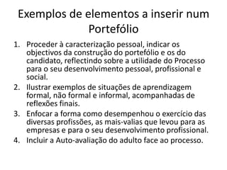 Exemplos de elementos a inserir num PortefólioProceder à caracterização pessoal, indicar os objectivos da construção do portefólio e os do candidato, reflectindo sobre a utilidade do Processo para o seu desenvolvimento pessoal, profissional e social.Ilustrar exemplos de situações de aprendizagem formal, não formal e informal, acompanhadas de reflexões finais.Enfocar a forma como desempenhou o exercício das diversas profissões, as mais-valias que levou para as empresas e para o seu desenvolvimento profissional.Incluir a Auto-avaliação do adulto face ao processo.
