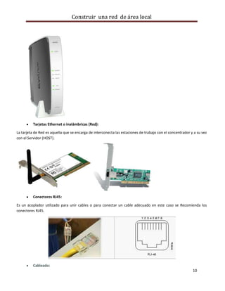 Construir una red de área local




          Tarjetas Ethernet o inalámbricas (Red):

La tarjeta de Red es aquella que se encarga de interconecta las estaciones de trabajo con el concentrador y a su vez
con el Servidor (HOST).




          Conectores RJ45:

Es un acoplador utilizado para unir cables o para conectar un cable adecuado en este caso se Recomienda los
conectores RJ45.




          Cableado:
                                                                                                           10
 