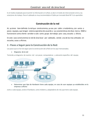Construir una red de área local

Es el medio empleado para trasmitir la información en la Red, es decir el medio de interconexión entre y las
estaciones de trabajo. Para el cableado es muy recomendado el Cable par trenzado Nivel Nº 5 sin apantallar.




                                         Construcción de la red
AL ya tener bien definida la red que construiremos, ya sea por cable o inalámbrica, con varios o
pocos equipos, que tengan sistema operativo de acuerdo a sus características de disco duro y RAM si
funcionaran como cliente servidor o solo como grupo de trabajo para casa, escuela u oficina.

En este caso construiremos la red de área local por cableado, siendo una de las mas utilizadas en
escuelas, casas u oficinas.

1 - Pasos a Seguir para la Construcción de la Red:
Los pasos que se han de seguir para la construcción de la Red son los aquí mencionados.
          Diagrama de la red
Teniendo un diagrama de nuestra red con pocas computadoras y ubicación especifica del equipo




          Determinar que tipo de Hardware tiene cada equipo, en caso de usar equipos ya establecidos en la
          empresa u oficina:
Junto a cada equipo, anote el hardware, como módems y adaptadores de red, que tiene cada equipo.




                                                                                                          11
 
