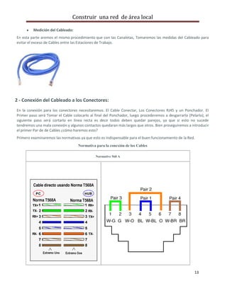 Construir una red de área local

         Medición del Cableado:
En esta parte aremos el mismo procedimiento que con las Canaletas, Tomaremos las medidas del Cableado para
evitar el exceso de Cables entre las Estaciones de Trabajo.




2 - Conexión del Cableado a los Conectores:
En la conexión para los conectores necesitaremos: El Cable Conectar, Los Conectores RJ45 y un Ponchador. El
Primer paso será Tomar el Cable colocarlo al final del Ponchador, luego procederemos a desgarrarlo (Pelarlo), el
siguiente paso será cortarlo en línea recta es decir todos deben quedar parejos, ya que si esto no sucede
tendremos una mala conexión y algunos contactos quedaran más largos que otros. Bien proseguiremos a introducir
el primer Par de de Cables ¿cómo haremos esto?
Primero examinaremos las normativas ya que esto es indispensable para el buen funcionamiento de la Red.
                                   Normativa para la conexión de los Cables

                                              Normative 568 A




                                                                                                       13
 