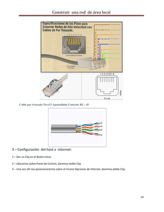 Construir una red de área local




      Cable par trenzado Nivel 5 Apantallado Conector RJ – 45




3 – Configuración del host a internet:
1 – Dar un Clip en el Botón Inicio

2 – Ubicarnos sobre Panel de Control, daremos doble Clip
3 – Una vez allí nos posesionaremos sobre el Incono Opciones de Internet, daremos doble Clip.




                                                                                                14
 