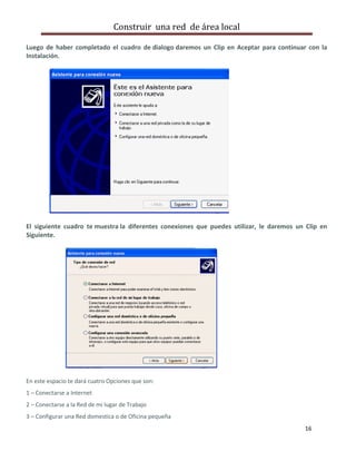 Construir una red de área local

Luego de haber completado el cuadro de dialogo daremos un Clip en Aceptar para continuar con la
Instalación.




El siguiente cuadro te muestra la diferentes conexiones que puedes utilizar, le daremos un Clip en
Siguiente.




En este espacio te dará cuatro Opciones que son:
1 – Conectarse a Internet
2 – Conectarse a la Red de mi lugar de Trabajo
3 – Configurar una Red domestica o de Oficina pequeña
                                                                                          16
 