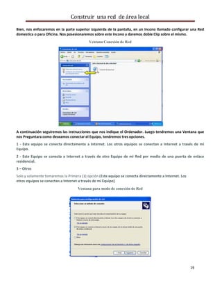 Construir una red de área local

Bien, nos enfocaremos en la parte superior izquierda de la pantalla, en un Incono llamado configurar una Red
domestica o para Oficina. Nos posesionaremos sobre este Incono y daremos doble Clip sobre el mismo.
                                           Ventana Conexión de Red




A continuación seguiremos las instrucciones que nos indique el Ordenador. Luego tendremos una Ventana que
nos Preguntara como deseamos conectar el Equipo, tendremos tres opciones.
1 - Este equipo se conecta directamente a Internet. Los otros equipos se conectan a Internet a través de mi
Equipo.
2 - Este Equipo se conecta a Internet a través de otro Equipo de mi Red por medio de una puerta de enlace
residencial.
3 – Otros
Solo y solamente tomaremos la Primera (1) opción (Este equipo se conecta directamente a Internet. Los
otros equipos se conectan a Internet a través de mi Equipo)
                                    Ventana para modo de conexión de Red




                                                                                                        19
 
