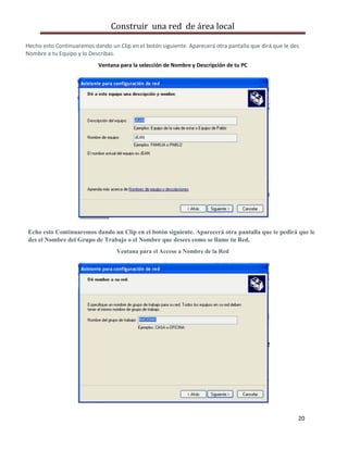 Construir una red de área local

Hecho esto Continuaremos dando un Clip en el botón siguiente. Aparecerá otra pantalla que dirá que le des
Nombre a tu Equipo y lo Describas.
                           Ventana para la selección de Nombre y Descripción de tu PC




Echo esto Continuaremos dando un Clip en el botón siguiente. Aparecerá otra pantalla que te pedirá que le
des el Nombre del Grupo de Trabajo o el Nombre que desees como se llame tu Red.
                                   Ventana para el Acceso a Nombre de la Red




                                                                                                        20
 
