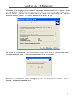 Construir una red de área local

Una vez que haz terminado de configurar los datos de ordenador pulsa el botón Siguiente, Tendrás otra pantalla
que te proporcionara todos los datos que recientemente configuraste, esto se hace para que verifiques que
todos los datos son Aceptables. Una vez confirmado todos los datos pulsaremos el botón siguiente y seguiremos
las instrucciones del Ordenador para culminar la instalación del Servidor (HOST)




OK; Después de haber hecho esto saldrá una ventana que dirá que espere eso es por que esta terminando de
configurar los datos de la Red. Espera no te desesperes puede tardar varios minutos.




Bien luego de que el Ordenador termine de configurar los datos saldrá otra pantalla que te dará una serie de
opciones y te preguntara que deseas hacer.




                                                                                                         21
 