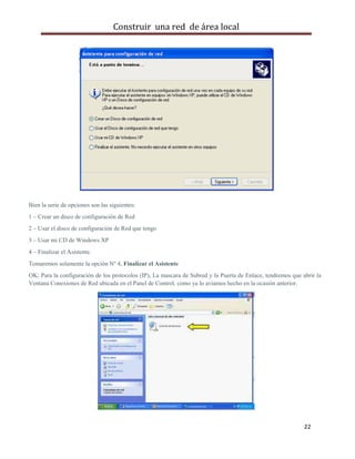 Construir una red de área local




Bien la serie de opciones son las siguientes:
1 – Crear un disco de configuración de Red
2 – Usar el disco de configuración de Red que tengo
3 – Usar mi CD de Windows XP
4 – Finalizar el Asistente.
Tomaremos solamente la opción Nº 4, Finalizar el Asistente
OK; Para la configuración de los protocolos (IP), La mascara de Subred y la Puerta de Enlace, tendremos que abrir la
Ventana Conexiones de Red ubicada en el Panel de Control, como ya lo aviamos hecho en la ocasión anterior.




                                                                                                             22
 