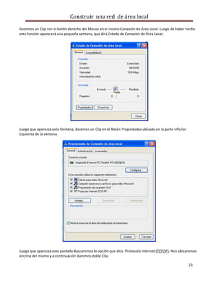 Construir una red de área local

Daremos un Clip con el botón derecho del Mouse en el Incono Conexión de Área Local. Luego de haber hecho
esta función aparecerá una pequeña ventana, que dirá.Estado de Conexión de Área Local.




Luego que aparezca esta Ventana, daremos un Clip en el Botón Propiedades ubicado en la parte inferior
izquierda de la ventana.




Luego que aparezca esta pantalla Buscaremos la opción que dice. Protocolo Internet (TCP/IP). Nos ubicaremos
encima del mismo y a continuación daremos doble Clip.

                                                                                                        23
 